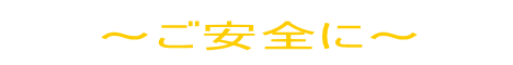 ～ご安全に～